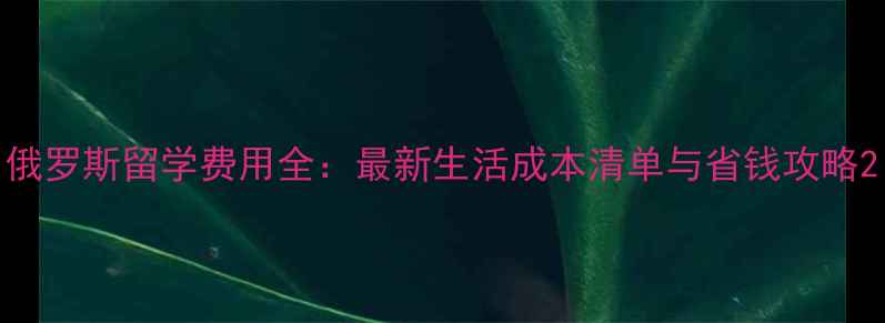 图片 俄罗斯留学费用全：最新生活成本清单与省钱攻略2