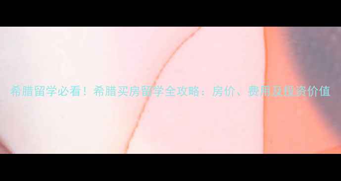 图片 希腊留学必看！希腊买房留学全攻略：房价、费用及投资价值