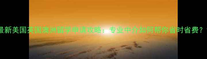 图片 最新美国英国澳洲留学申请攻略：专业中介如何帮你省时省费？1