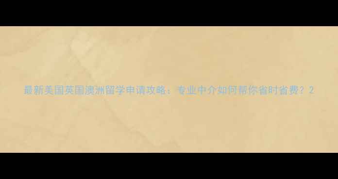图片 最新美国英国澳洲留学申请攻略：专业中介如何帮你省时省费？2
