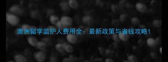 图片 澳洲留学监护人费用全：最新政策与省钱攻略1