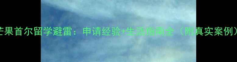 图片 芒果首尔留学避雷：申请经验+生活指南全（附真实案例）