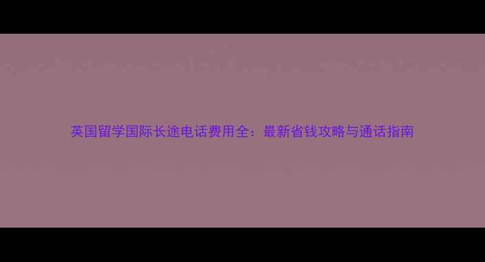 图片 英国留学国际长途电话费用全：最新省钱攻略与通话指南