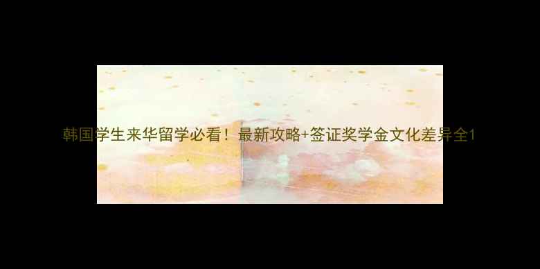 图片 韩国学生来华留学必看！最新攻略+签证奖学金文化差异全1
