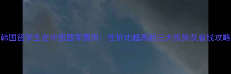 图片 韩国留学生在中国留学费用：性价比超高的三大优势及省钱攻略