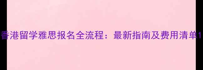 图片 香港留学雅思报名全流程：最新指南及费用清单1