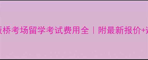 图片 📚南京板桥考场留学考试费用全｜附最新报价+避坑指南