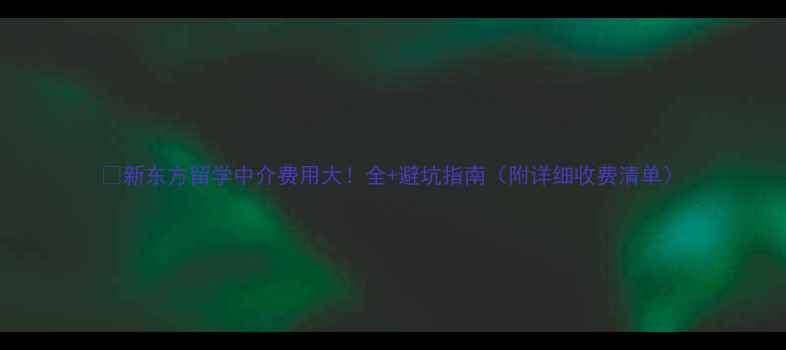 图片 📚新东方留学中介费用大！全+避坑指南（附详细收费清单）